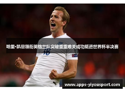 哈里·凯恩领衔英格兰队突破重重难关成功挺进世界杯半决赛